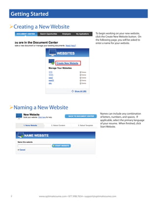 Getting Started

Creating a New Website
                                                         To begin working on your new website,
                                                         click the Create New Website button. On
                                                         the following page, you will be asked to
                                                         enter a name for your website.




Naming a New Website
                                                             Names can include any combination
                                                             of letters, numbers, and spaces. If
                                                             applicable, select the primary language
                                                             of your resume. When finished, click
                                                             Start Website.




2          www.optimalresume.com • 877.998.7654 • support@optimalresume.com
 