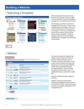 Building a Website
Selecting a Template
                                                          After choosing which documents you
                                                          want for your website, it’s time to style
                                                          it with a template. If you like the default
                                                          template as it is, click Save and Continue.
                                                          On this page, you will see a variety of
                                                          templates to choose from. There can be
                                                          multiple pages of templates, so be sure
                                                          to look at the bottom of the screen for
                                                          more pages. To see how a template will
                                                          look on your website, click the Zoom
                                                          button under a template. To select a
                                                          template, click the Use This Template
                                                          bubble under a template, then click Save
                                                          and Continue.




Sidebar
                                                          You have the option to configure the
                                                          sidebar of your website with links to
                                                          profiles on other websites such as
                                                          LinkedIn, Facebook, and Twitter. This is
                                                          a great way to network with others by
                                                          sharing your resume through different
                                                          media. If you would like to Enable
                                                          the sidebar features, click the Enable
                                                          checkbox at the top right corner. To
                                                          disable this feature, uncheck the enable
                                                          box.
                                                          Click the checkbox beside a widget to
                                                          enable it.
                                                          Widgets can also be reordered by
                                                          clicking and dragging the green arrows
                                                          to the left of a section. Upon saving your
                                                          changes, your widgets will appear in the
                                                          designated order.




4          www.optimalresume.com • 877.998.7654 • support@optimalresume.com
 
