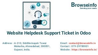 Website Helpdesk Support Ticket in Odoo
BrowseinfoSensing your needs
Address : A-310, Siddhivinayak Tower
Makarba, Ahmedabad, 380051,
Gujarat, India.
Email : contact@browseinfo.in
Contact : 079-29700001
Website : https://browseinfo.in/
 