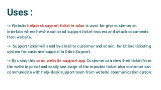 Uses :
-> Website helpdesk support ticket in odoo is used for give customer an
interface where he/she can send support ticket request and attach documents
from website.
-> Support ticket will send by email to customer and admin. for Online ticketing
system for customer support in Odoo Support.
-> By using this odoo website support app Customer can view their ticket from
the website portal and easily see stage of the reported ticket also customer can
communicate with help-desk support team from website communication option.
 