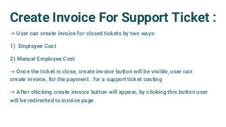 Create Invoice For Support Ticket :
-> User can create invoice for closed tickets by two ways:
1) Employee Cost
2) Manual Employee Cost
-> Once the ticket is close, create invoice button will be visible, user can
create invoice, for the payment . for a support ticket costing
-> After chicking create invoice button will appear, by clicking this button user
will be redirected to invoice page.
 