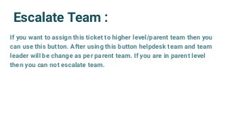 Escalate Team :
If you want to assign this ticket to higher level/parent team then you
can use this button. After using this button helpdesk team and team
leader will be change as per parent team. If you are in parent level
then you can not escalate team.
 