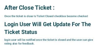 After Close Ticket :
Once the ticket is close Is Ticket Closed checkbox become checked
Login User Will Get Update For The
Ticket Status
login user will be notified once the ticket is closed and the user can give
rating also for feedback.
 