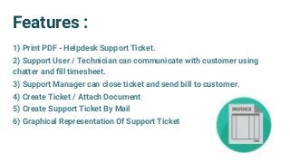 Features :
1) Print PDF - Helpdesk Support Ticket.
2) Support User / Technician can communicate with customer using
chatter and fill timesheet.
3) Support Manager can close ticket and send bill to customer.
4) Create Ticket / Attach Document
5) Create Support Ticket By Mail
6) Graphical Representation Of Support Ticket
 