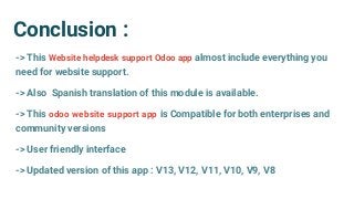 Conclusion :
-> This Website helpdesk support Odoo app almost include everything you
need for website support.
-> Also Spanish translation of this module is available.
-> This odoo website support app is Compatible for both enterprises and
community versions
-> User friendly interface
-> Updated version of this app : V13, V12, V11, V10, V9, V8
 