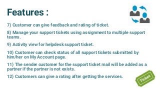 Features :
7) Customer can give feedback and rating of ticket.
8) Manage your support tickets using assignment to multiple support
teams.
9) Activity view for helpdesk support ticket.
10) Customer can check status of all support tickets submitted by
him/her on My Account page.
11) The sender customer for the support ticket mail will be added as a
partner if the partner is not exists.
12) Customers can give a rating after getting the services.
 