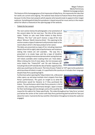 Megan Trahearn
MediaPreliminary
Website homepageanalysis
Thisfeature of thishomepage givesafirstimpressionof KatyPerry, thisrepresentsthe idea that
her works are current and ongoing. The website have chosen to feature these three products
because itis the three mainprojects which popular artist would create to appeal to their target
audience. EverythingwhichKatyPerryproduces is based around her music and so is the reason
which her album is featured on the opening page of the website.
- Tickets for her concert
The next section below the photographs is her promotion of
the concert dates for her next tour. The title of the section
states ‘Tickets on sale now! Order tickets to Katy Perry's
"Witness: The Tour" and you'll receive a copy of her new
album 'Witness' (North America Only)’. This opening to the
sectioncreatesa type of statement and promotes back to her
recent album which is the base product to her career.
The dates are presented as a type of list, including important
details(fromleft toright);date of performance and locations,
stating that tickets are still available. The way this is
presented is to create hype and like a type of checklist,
therefore creatingimmenseexcitementwhenseeingthereare
still tickets available when reading there are ‘more dates’.
When clicking the link of more dates, the list increases with
extra tickets like ‘Tickets/VIP’ and ‘On sale February 20’.
IncludinglinkstoVIP extendsthe ideaof better opportunities
whenyoucould have to this event. The linksof every‘Tickets’or‘VIP’opentothe website in
whichpurchase of ticketsismade,itis specified to the country as it includes their language
despite Katy Perry speaking English.
Furthermore whenopeningthe Tokyo tickets link, a 30 second
video opens up and plays multiple short snippets from Katy
Perry’s performances. This gives an insight as to what the
performance would be likewise to if they purchased the
tickets. The performance which Katy Perry presents is full of
colourful, fast, exciting performance designs. Japan is known
for their technology and new designs and so this could be the
reasonfor this add on for Tokyo specifically. The video throughout has ‘Katy Perry’ printed
just below the centre of the screen with Katy Perry performing behind with her face just
above hername.It presentsthe tourand the information throughout to keep the audience
engaged.
 