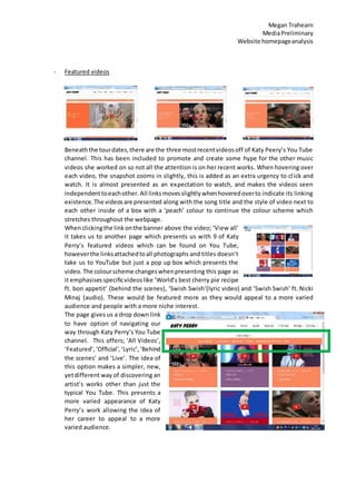 Megan Trahearn
MediaPreliminary
Website homepageanalysis
- Featured videos
Beneaththe tourdates,there are the three mostrecentvideosoff of Katy Peery’s You Tube
channel. This has been included to promote and create some hype for the other music
videos she worked on so not all the attention is on her recent works. When hovering over
each video, the snapshot zooms in slightly, this is added as an extra urgency to click and
watch. It is almost presented as an expectation to watch, and makes the videos seen
independenttoeachother. All linksmovesslightlywhenhoveredoverto indicate its linking
existence. The videosare presented along with the song title and the style of video next to
each other inside of a box with a ‘peach’ colour to continue the colour scheme which
stretches throughout the webpage.
Whenclickingthe linkonthe banner above the video; ‘View all’
it takes us to another page which presents us with 9 of Katy
Perry’s featured videos which can be found on You Tube,
howeverthe linksattachedtoall photographs and titles doesn’t
take us to YouTube but just a pop up box which presents the
video. The colourscheme changeswhenpresenting this page as
it emphasisesspecificvideoslike ‘World’s best cherry pie recipe
ft. bon appetit’ (behind the scenes), ‘Swish Swish’(lyric video) and ‘Swish Swish’ ft. Nicki
Minaj (audio). These would be featured more as they would appeal to a more varied
audience and people with a more niche interest.
The page gives us a drop down link
to have option of navigating our
way through Katy Perry’s You Tube
channel. This offers; ‘All Videos’,
‘Featured’,‘Official’,‘Lyric’, ‘Behind
the scenes’ and ‘Live’. The idea of
this option makes a simpler, new,
yetdifferent way of discovering an
artist’s works other than just the
typical You Tube. This presents a
more varied appearance of Katy
Perry’s work allowing the idea of
her career to appeal to a more
varied audience.
 
