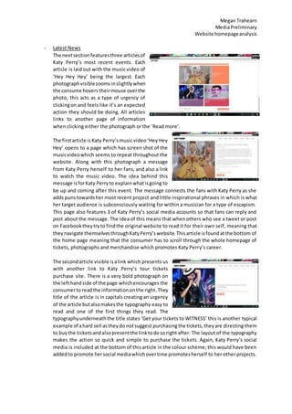 Megan Trahearn
MediaPreliminary
Website homepageanalysis
- Latest News
The nextsectionfeaturesthree articlesof
Katy Perry’s most recent events. Each
article is laid out with the music video of
‘Hey Hey Hey’ being the largest. Each
photographvisiblezoomsinslightlywhen
the consume hovers theirmouse overthe
photo, this acts as a type of urgency of
clickingon and feels like it’s an expected
action they should be doing. All articles
links to another page of information
when clicking either the photograph or the ‘Read more’.
The firstarticle isKaty Perry’smusic video ‘Hey Hey
Hey’ opens to a page which has screen shot of the
musicvideowhich seems to repeat throughout the
website. Along with this photograph a message
from Katy Perry herself to her fans, and also a link
to watch the music video. The idea behind this
message isforKaty Perryto explainwhatisgoing to
be up and coming after this event. The message connects the fans with Katy Perry as she
adds puns towardsher most recent project and little inspirational phrases in which is what
her target audience is subconsciously waiting for within a musician for a type of escapism.
This page also features 3 of Katy Perry’s social media accounts so that fans can reply and
post about the message. The idea of this means that when others who see a tweet or post
on Facebooktheytryto findthe original website to read it for their own self, meaning that
theynavigate themselvesthroughKatyPerry’swebsite.Thisarticle isfoundatthe bottom of
the home page meaning that the consumer has to scroll through the whole homepage of
tickets, photographs and merchandise which promotes Katy Perry’s career.
The secondarticle visible isalink which presents us
with another link to Katy Perry’s tour tickets
purchase site. There is a very bold photograph on
the lefthandside of the page whichencourages the
consumerto readthe informationonthe right. They
title of the article is in capitals creating an urgency
of the article butalsomakesthe typography easy to
read and one of the first things they read. The
typographyunderneaththe title states ‘Get your tickets to WITNESS’ this is another typical
example of ahard sell astheydo notsuggest purchasingthe tickets,theyare directing them
to buythe ticketsandalsopresentthe linktodoso right after. The layout of the typography
makes the action so quick and simple to purchase the tickets. Again, Katy Perry’s social
media is included at the bottom of this article in the colour scheme; this would have been
addedto promote hersocial mediawhichovertime promotesherself to her other projects.
 