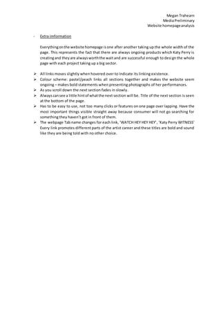 Megan Trahearn
MediaPreliminary
Website homepageanalysis
- Extra imformation
Everythingonthe website homepage isone after another taking up the whole width of the
page. This represents the fact that there are always ongoing products which Katy Perry is
creatingand theyare alwaysworththe wait and are successful enough to design the whole
page with each project taking up a big sector.
 All links moves slightly when hovered over to indicate its linking existence.
 Colour scheme: pastel/peach links all sections together and makes the website seem
ongoing – makes bold statements when presenting photographs of her performances.
 As you scroll down the next section fades in slowly.
 Alwayscansee a little hintof whatthe next section will be. Title of the next section is seen
at the bottom of the page.
 Has to be easy to use, not too many clicks or features on one page over lapping. Have the
most important things visible straight away because consumer will not go searching for
something they haven’t got in front of them.
 The webpage Tab name changes for each link, ‘WATCH HEY HEY HEY’, ‘Katy Perry WITNESS’
Every link promotes different parts of the artist career and these titles are bold and sound
like they are being told with no other choice.
 