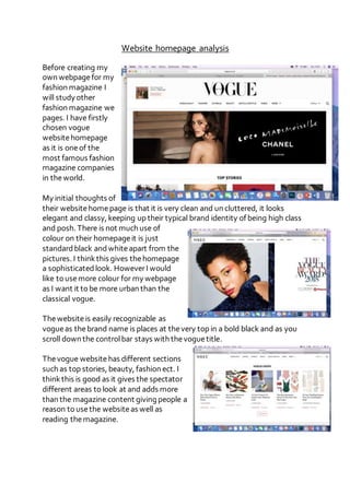 Website homepage analysis
Before creating my
own webpagefor my
fashion magazine I
will study other
fashion magazine we
pages. I have firstly
chosen vogue
websitehomepage
as it is oneof the
most famous fashion
magazine companies
in theworld.
My initial thoughts of
their websitehomepage is that it is very clean and un cluttered, it looks
elegant and classy, keeping up their typical brand identity of being high class
and posh. There is not much use of
colour on their homepageit is just
standardblack andwhiteapart from the
pictures. I thinkthis gives thehomepage
a sophisticatedlook. HoweverI would
like to usemore colour for my webpage
as I want it to be more urban than the
classical vogue.
Thewebsiteis easily recognizable as
vogueas thebrand name is places at thevery top in a bold black and as you
scroll down the controlbar stays with thevoguetitle.
Thevogue websitehas different sections
such as top stories, beauty, fashion ect. I
thinkthis is good as it gives the spectator
different areas to look at and adds more
than the magazine content giving people a
reason to usethe websiteas well as
reading themagazine.
 