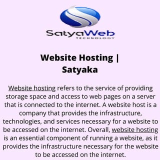 Website Hosting |
Satyaka
Website hosting refers to the service of providing
storage space and access to web pages on a server
that is connected to the internet. A website host is a
company that provides the infrastructure,
technologies, and services necessary for a website to
be accessed on the internet. Overall, website hosting
is an essential component of running a website, as it
provides the infrastructure necessary for the website
to be accessed on the internet.
 