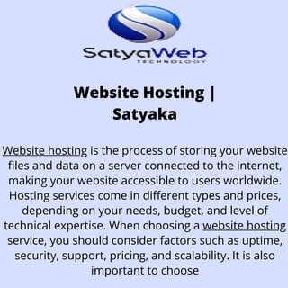 Website Hosting |
Satyaka
Website hosting is the process of storing your website
files and data on a server connected to the internet,
making your website accessible to users worldwide.
Hosting services come in different types and prices,
depending on your needs, budget, and level of
technical expertise. When choosing a website hosting
service, you should consider factors such as uptime,
security, support, pricing, and scalability. It is also
important to choose
 