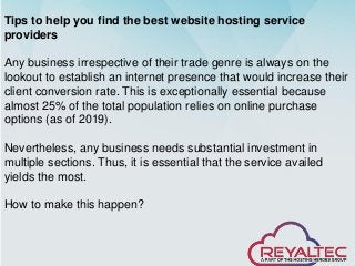 Tips to help you find the best website hosting service
providers
Any business irrespective of their trade genre is always on the
lookout to establish an internet presence that would increase their
client conversion rate. This is exceptionally essential because
almost 25% of the total population relies on online purchase
options (as of 2019).
Nevertheless, any business needs substantial investment in
multiple sections. Thus, it is essential that the service availed
yields the most.
How to make this happen?
 