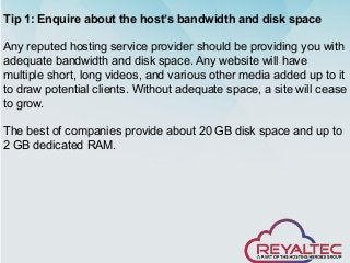 Tip 1: Enquire about the host’s bandwidth and disk space
Any reputed hosting service provider should be providing you with
adequate bandwidth and disk space. Any website will have
multiple short, long videos, and various other media added up to it
to draw potential clients. Without adequate space, a site will cease
to grow.
The best of companies provide about 20 GB disk space and up to
2 GB dedicated RAM.
 