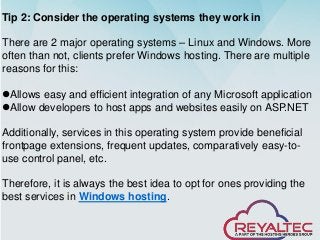 Tip 2: Consider the operating systems they work in
There are 2 major operating systems – Linux and Windows. More
often than not, clients prefer Windows hosting. There are multiple
reasons for this:
⚫Allows easy and efficient integration of any Microsoft application
⚫Allow developers to host apps and websites easily on ASP.NET
Additionally, services in this operating system provide beneficial
frontpage extensions, frequent updates, comparatively easy-to-
use control panel, etc.
Therefore, it is always the best idea to opt for ones providing the
best services in Windows hosting.
 
