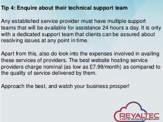 Tip 4: Enquire about their technical support team
Any established service provider must have multiple support
teams that will be available for assistance 24 hours a day. It is only
with a dedicated support team that clients can be assured about
resolving issues at any point in time.
Apart from this, also do look into the expenses involved in availing
these services of providers. The best website hosting service
providers charge nominal (as low as £7.99/month) as compared to
the quality of service delivered by them.
Approach the best, and watch your business prosper!
 