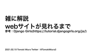 2021.02.10 Tomoki Miura Twitter：@TomokiMiura3
雑に解説
webサイトが見れるまで
参考：Django Girls(https://tutorial.djangogirls.org/ja/)
 