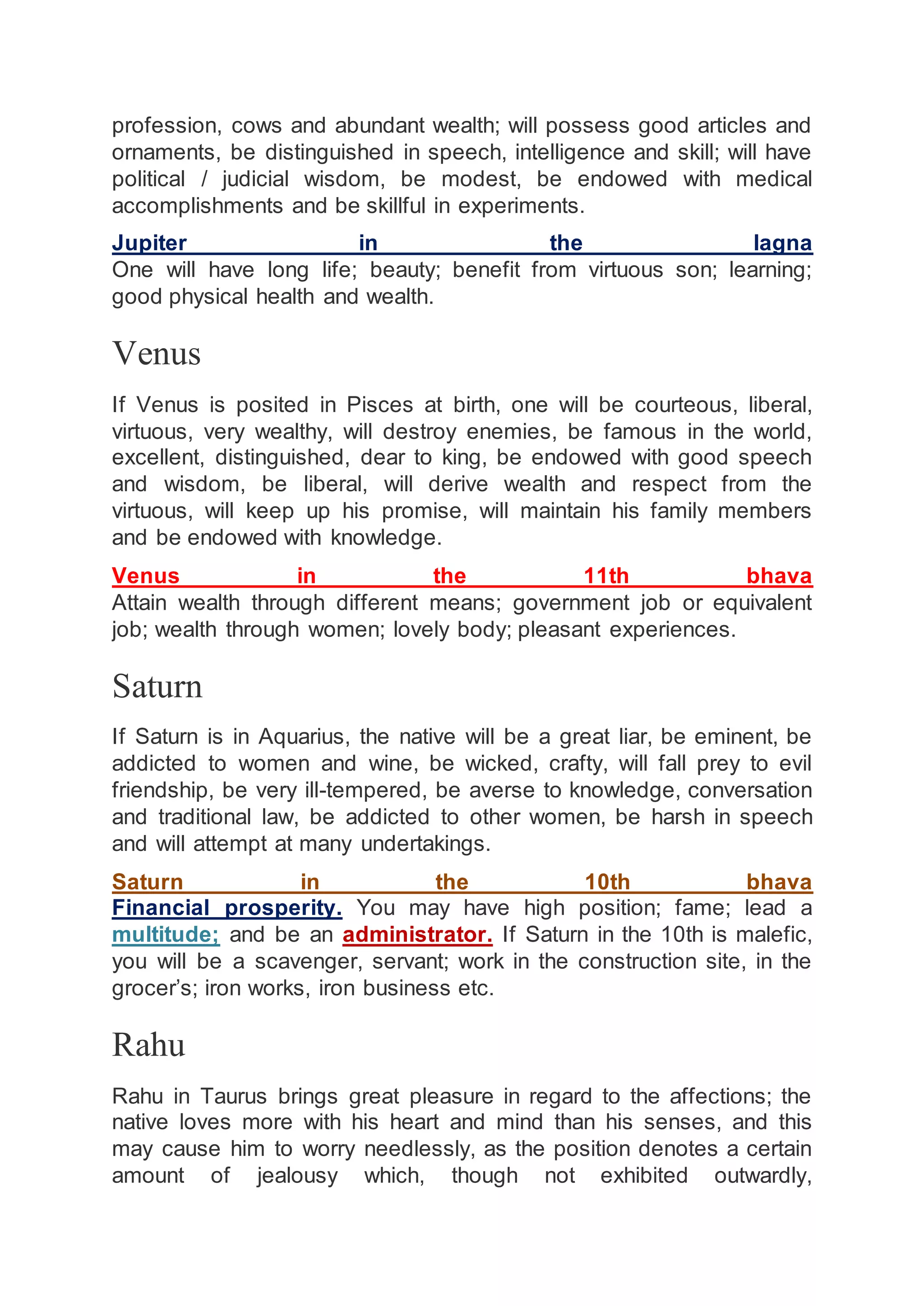 profession, cows and abundant wealth; will possess good articles and
ornaments, be distinguished in speech, intelligence and skill; will have
political / judicial wisdom, be modest, be endowed with medical
accomplishments and be skillful in experiments.
Jupiter in the lagna
One will have long life; beauty; benefit from virtuous son; learning;
good physical health and wealth.
Venus
If Venus is posited in Pisces at birth, one will be courteous, liberal,
virtuous, very wealthy, will destroy enemies, be famous in the world,
excellent, distinguished, dear to king, be endowed with good speech
and wisdom, be liberal, will derive wealth and respect from the
virtuous, will keep up his promise, will maintain his family members
and be endowed with knowledge.
Venus in the 11th bhava
Attain wealth through different means; government job or equivalent
job; wealth through women; lovely body; pleasant experiences.
Saturn
If Saturn is in Aquarius, the native will be a great liar, be eminent, be
addicted to women and wine, be wicked, crafty, will fall prey to evil
friendship, be very ill-tempered, be averse to knowledge, conversation
and traditional law, be addicted to other women, be harsh in speech
and will attempt at many undertakings.
Saturn in the 10th bhava
Financial prosperity. You may have high position; fame; lead a
multitude; and be an administrator. If Saturn in the 10th is malefic,
you will be a scavenger, servant; work in the construction site, in the
grocer’s; iron works, iron business etc.
Rahu
Rahu in Taurus brings great pleasure in regard to the affections; the
native loves more with his heart and mind than his senses, and this
may cause him to worry needlessly, as the position denotes a certain
amount of jealousy which, though not exhibited outwardly,
 