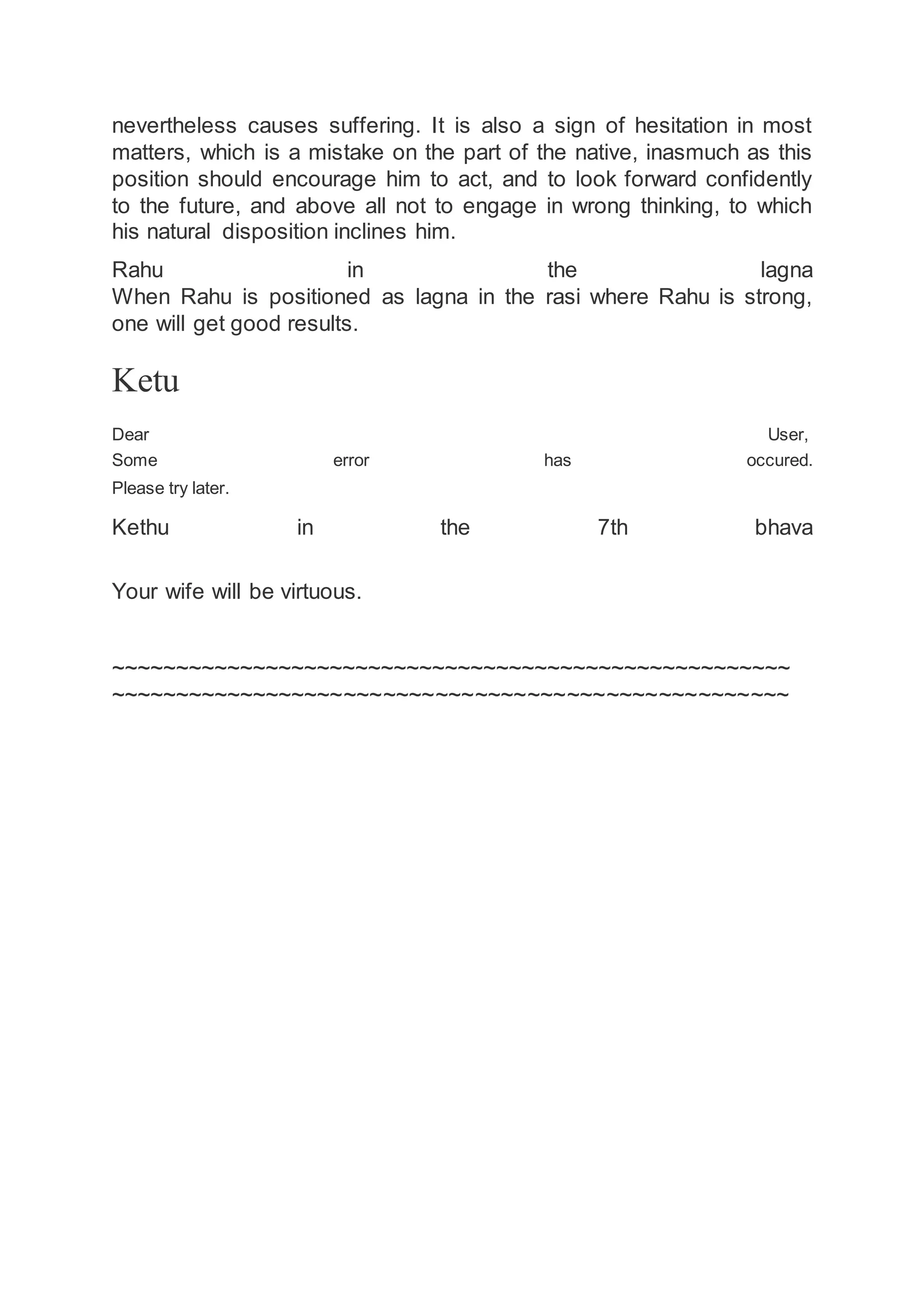 nevertheless causes suffering. It is also a sign of hesitation in most
matters, which is a mistake on the part of the native, inasmuch as this
position should encourage him to act, and to look forward confidently
to the future, and above all not to engage in wrong thinking, to which
his natural disposition inclines him.
Rahu in the lagna
When Rahu is positioned as lagna in the rasi where Rahu is strong,
one will get good results.
Ketu
Dear User,
Some error has occured.
Please try later.
Kethu in the 7th bhava
Your wife will be virtuous.
~~~~~~~~~~~~~~~~~~~~~~~~~~~~~~~~~~~~~~~~~~~~~~~~~~~~~
~~~~~~~~~~~~~~~~~~~~~~~~~~~~~~~~~~~~~~~~~~~~~~~~~~~~
 