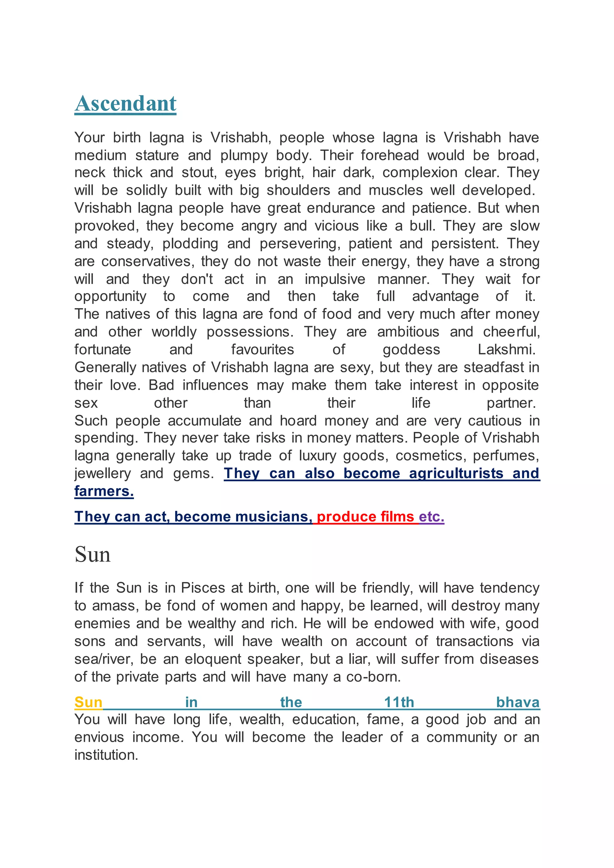 Ascendant
Your birth lagna is Vrishabh, people whose lagna is Vrishabh have
medium stature and plumpy body. Their forehead would be broad,
neck thick and stout, eyes bright, hair dark, complexion clear. They
will be solidly built with big shoulders and muscles well developed.
Vrishabh lagna people have great endurance and patience. But when
provoked, they become angry and vicious like a bull. They are slow
and steady, plodding and persevering, patient and persistent. They
are conservatives, they do not waste their energy, they have a strong
will and they don't act in an impulsive manner. They wait for
opportunity to come and then take full advantage of it.
The natives of this lagna are fond of food and very much after money
and other worldly possessions. They are ambitious and cheerful,
fortunate and favourites of goddess Lakshmi.
Generally natives of Vrishabh lagna are sexy, but they are steadfast in
their love. Bad influences may make them take interest in opposite
sex other than their life partner.
Such people accumulate and hoard money and are very cautious in
spending. They never take risks in money matters. People of Vrishabh
lagna generally take up trade of luxury goods, cosmetics, perfumes,
jewellery and gems. They can also become agriculturists and
farmers.
They can act, become musicians, produce films etc.
Sun
If the Sun is in Pisces at birth, one will be friendly, will have tendency
to amass, be fond of women and happy, be learned, will destroy many
enemies and be wealthy and rich. He will be endowed with wife, good
sons and servants, will have wealth on account of transactions via
sea/river, be an eloquent speaker, but a liar, will suffer from diseases
of the private parts and will have many a co-born.
Sun in the 11th bhava
You will have long life, wealth, education, fame, a good job and an
envious income. You will become the leader of a community or an
institution.
 