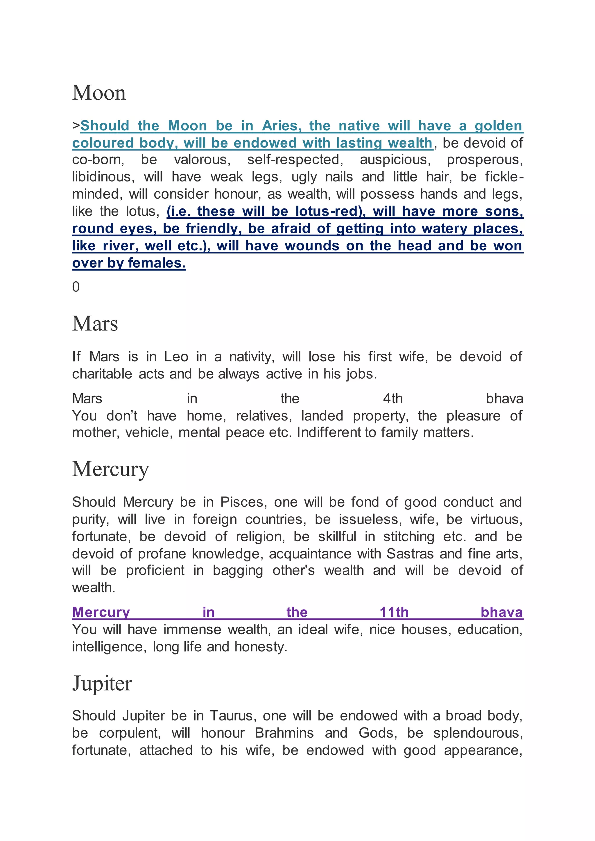 Moon
>Should the Moon be in Aries, the native will have a golden
coloured body, will be endowed with lasting wealth, be devoid of
co-born, be valorous, self-respected, auspicious, prosperous,
libidinous, will have weak legs, ugly nails and little hair, be fickle-
minded, will consider honour, as wealth, will possess hands and legs,
like the lotus, (i.e. these will be lotus-red), will have more sons,
round eyes, be friendly, be afraid of getting into watery places,
like river, well etc.), will have wounds on the head and be won
over by females.
0
Mars
If Mars is in Leo in a nativity, will lose his first wife, be devoid of
charitable acts and be always active in his jobs.
Mars in the 4th bhava
You don’t have home, relatives, landed property, the pleasure of
mother, vehicle, mental peace etc. Indifferent to family matters.
Mercury
Should Mercury be in Pisces, one will be fond of good conduct and
purity, will live in foreign countries, be issueless, wife, be virtuous,
fortunate, be devoid of religion, be skillful in stitching etc. and be
devoid of profane knowledge, acquaintance with Sastras and fine arts,
will be proficient in bagging other's wealth and will be devoid of
wealth.
Mercury in the 11th bhava
You will have immense wealth, an ideal wife, nice houses, education,
intelligence, long life and honesty.
Jupiter
Should Jupiter be in Taurus, one will be endowed with a broad body,
be corpulent, will honour Brahmins and Gods, be splendourous,
fortunate, attached to his wife, be endowed with good appearance,
 