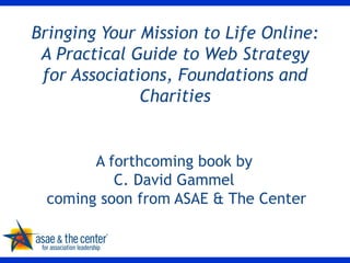 Bringing Your Mission to Life Online: A Practical Guide to Web Strategy for Associations, Foundations and Charities A forthcoming book by  C. David Gammel  coming soon from ASAE & The Center 