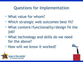Questions for Implementation What value for whom? Which strategic web outcomes best fit? What content/functionality/design fit the job? What technology and skills do we need for the above? How will we know it worked?  