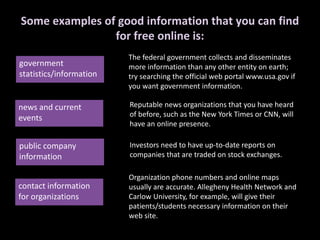 Some examples of good information that you can find
for free online is:
government
statistics/information
news and current
events
public company
information
contact information
for organizations
The federal government collects and disseminates
more information than any other entity on earth;
try searching the official web portal www.usa.gov if
you want government information.
Reputable news organizations that you have heard
of before, such as the New York Times or CNN, will
have an online presence.
Investors need to have up-to-date reports on
companies that are traded on stock exchanges.
Organization phone numbers and online maps
usually are accurate. Allegheny Health Network and
Carlow University, for example, will give their
patients/students necessary information on their
web site.
 