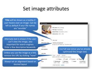 Set image attributes
 Title will be shown as a tooltip if
user hovers over an image. Can be
 left as default if your file names
            are ”sensible”



Alternate text is shown if the user
    can’t view the image, also
  important for search engines.
Enter a few descriptive keywords.
                                       Use full size (since you’ve already
Unless you use the image as a link,       optimized the image size)
remove the URL by clicking ”none”

Always set an alignment based on
         desired layout
 