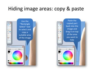 Hiding image areas: copy & paste

       Use the             Paste the
     ”Rectangle          copied part
     Select” tool       back into the
    to select and         image and
        copy a          drag it on top
    suitable area        of the area
    of the image         you want to
                             hide
 