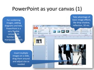 PowerPoint as your canvas (1)
                                Take advantage of
   For combining                basic image effects
  images, adding                 like drop shadow,
diagrams and text,              reflection, 3D etc.
  PowerPoint is a
    very flexible
     canvas with
   familiar object
manipulation tools




         Insert multiple
       images on a slide,
       drag them around
       and adjust size as
             needed
 