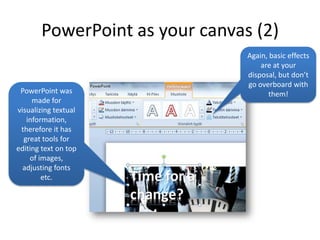 PowerPoint as your canvas (2)
                                Again, basic effects
                                    are at your
                                disposal, but don’t
                                go overboard with
 PowerPoint was                       them!
     made for
visualizing textual
   information,
 therefore it has
  great tools for
editing text on top
    of images,
  adjusting fonts
        etc.
 