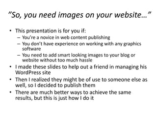 ”So, you need images on your website…”
• This presentation is for you if:
   – You’re a novice in web content publishing
   – You don’t have experience on working with any graphics
     software
   – You need to add smart looking images to your blog or
     website without too much hassle
• I made these slides to help out a friend in managing his
  WordPress site
• Then I realized they might be of use to someone else as
  well, so I decided to publish them
• There are much better ways to achieve the same
  results, but this is just how I do it
 