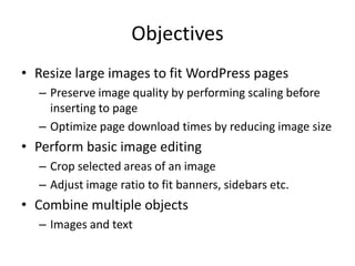 Objectives
• Resize large images to fit WordPress pages
  – Preserve image quality by performing scaling before
    inserting to page
  – Optimize page download times by reducing image size
• Perform basic image editing
  – Crop selected areas of an image
  – Adjust image ratio to fit banners, sidebars etc.
• Combine multiple objects
  – Images and text
 