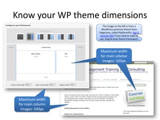 Know your WP theme dimensions
                      The image on the left is from a
                     WordPress premium theme from
                   PageLines, called PlatformPro. Get it
                    here for $95 if you need an easy to
                   use, drag & drop theme framework.



                    Maximum width
                    for main sidebar
                     images: 320px




 Maximum width
 for main column
  images: 640px
 