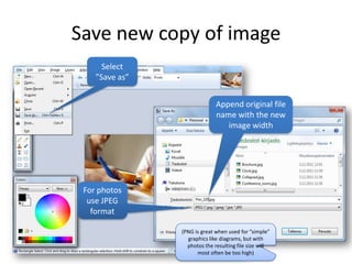 Save new copy of image
      Select
    ”Save as”


                              Append original file
                              name with the new
                                 image width




 For photos
  use JPEG
   format

                (PNG is great when used for ”simple”
                  graphics like diagrams, but with
                  photos the resulting file size will
                      most often be too high)
 
