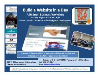 Build a Website in a Day
ASU Small Business Workshop
Tuesday, August 20 h 9 am ‐4 pm
Room 201 ASU Delta Center for Economic Development
Register with the ASU SBTDC  Today: Limit 14 Attendees
Call: (870) 972‐3517 
Email: asusbtdc@astate.edu
COST:  $50 per person  ($40 Jonesboro 
Chamber & DJA members)
If you can “Drop and Drag” you can build an attractive and 
functional website for your small business! 
 