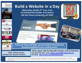 Build a Website in a Day
Wednesday, October 9th 9 am ‐4 pm
At the Batesville Chamber of Commerce
409 Vine Street in Batesville, AR 72501
MUST register with the Batesville Chamber: Limit 12 Attendees
Call: (870) 793‐2378,  Email: mandi.curtwright@mybatesville.org, 
Or Online:  http://tinyurl.com/WeeblyBatesville.
COST:  $50 per person 
($40 Batesville Chamber members)
If you can “Drop and Drag” you can build an attractive and 
functional website for your small business! 
 