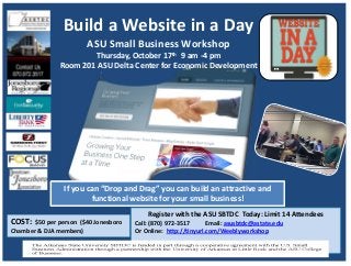 Build a Website in a Day
ASU Small Business Workshop
Thursday, October 17th 9 am ‐4 pm
Room 201 ASU Delta Center for Economic Development
Register with the ASU SBTDC  Today: Limit 14 Attendees
Call: (870) 972‐3517  Email: asusbtdc@astate.edu
Or Online:  http://tinyurl.com/Weeblyworkshop
COST:  $50 per person  ($40 Jonesboro 
Chamber & DJA members)
If you can “Drop and Drag” you can build an attractive and 
functional website for your small business! 
 