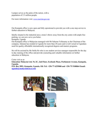 Lumpur serves as the pulse of the nation, with a
population of 2.5 million people.
For more information visit: www.tourism.gov.my



Our Kampala office is now open and fully operational to provide you with a one stop service to
further education in Malaysia.

Ideally situated in the industrial area a stone’s throw away from the city centre with ample free
parking, we can now serve you better.
Kampala, Uganda
Our Kampala office is Malaysian managed with Mr Sekaran Vellasamy as the Chairman of the
company, Sekaran has resided in Uganda for more than 20 years and is well versed in Ugandans
need for quality affordable internationally recognized degrees and masters programs.

He will be assisted by Ms Stella Ho who is our student services manager responsible for the day
to day running of the office and provide counseling and valuable information on further
education in Malaysia.

Come visit us at:
Education Malaysia Ltd, No 2C, 2nd Floor, Ecobank Plaza, Parliament Avenue, Kampala,
Uganda.
P.O. Box 5891, Kampala, Uganda. Ofc Tel: +256 77 6255000 and +256 75 5180864 Email:
uganda@malaysiakenya.com
 