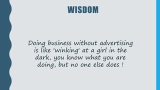 WISDOM
Doing business without advertising
is like 'winking' at a girl in the
dark, you know what you are
doing, but no one else does !
 