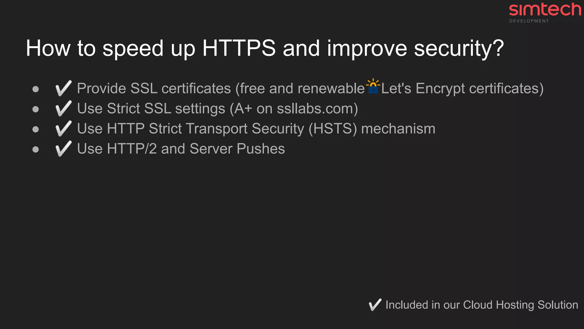 How to speed up HTTPS and improve security?
● ✅ Provide SSL certificates (free and renewable Let's Encrypt certificates)
● ✅ Use Strict SSL settings (A+ on ssllabs.com)
● ✅ Use HTTP Strict Transport Security (HSTS) mechanism
● ✅ Use HTTP/2 and Server Pushes
✅ Included in our Cloud Hosting Solution
 