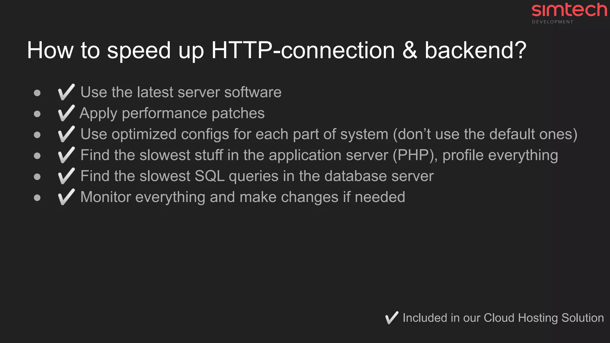 How to speed up HTTP-connection & backend?
● ✅ Use the latest server software
● ✅ Apply performance patches
● ✅ Use optimized configs for each part of system (don’t use the default ones)
● ✅ Find the slowest stuff in the application server (PHP), profile everything
● ✅ Find the slowest SQL queries in the database server
● ✅ Monitor everything and make changes if needed
✅ Included in our Cloud Hosting Solution
 