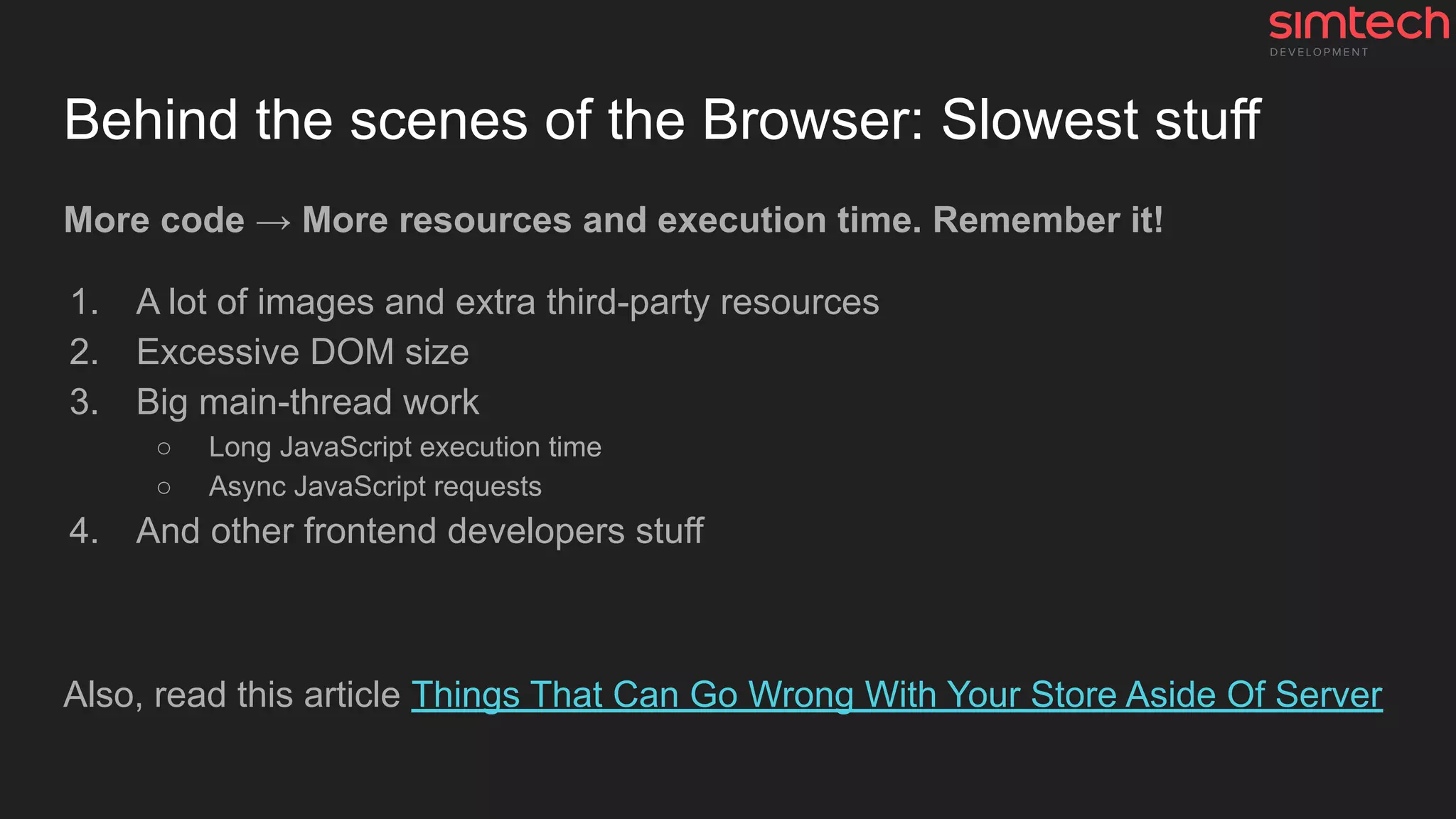 Behind the scenes of the Browser: Slowest stuff
More code → More resources and execution time. Remember it!
1. A lot of images and extra third-party resources
2. Excessive DOM size
3. Big main-thread work
○ Long JavaScript execution time
○ Async JavaScript requests
4. And other frontend developers stuff
Also, read this article Things That Can Go Wrong With Your Store Aside Of Server
 