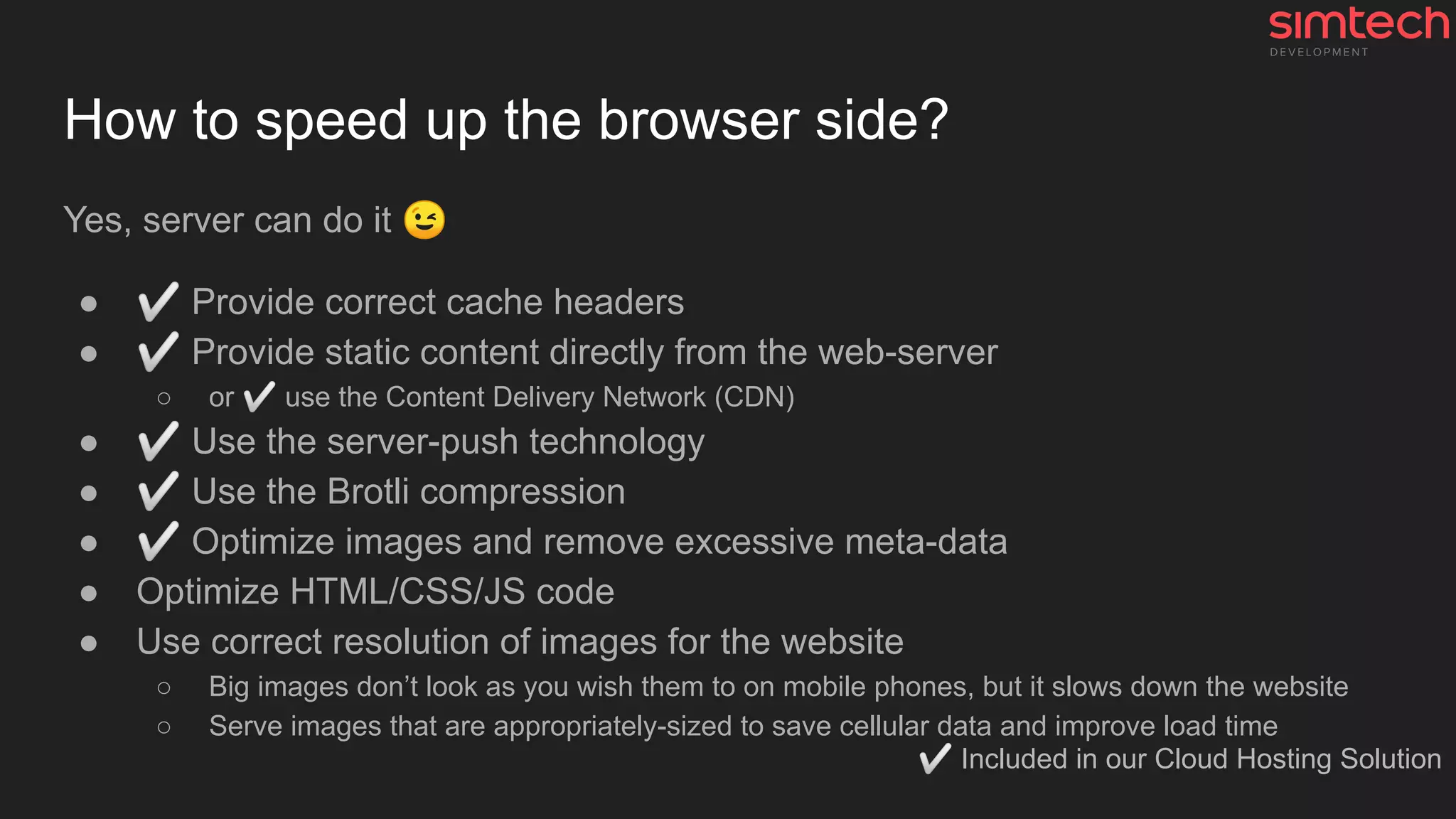 How to speed up the browser side?
Yes, server can do it 😉
● ✅ Provide correct cache headers
● ✅ Provide static content directly from the web-server
○ or ✅ use the Content Delivery Network (CDN)
● ✅ Use the server-push technology
● ✅ Use the Brotli compression
● ✅ Optimize images and remove excessive meta-data
● Optimize HTML/CSS/JS code
● Use correct resolution of images for the website
○ Big images don’t look as you wish them to on mobile phones, but it slows down the website
○ Serve images that are appropriately-sized to save cellular data and improve load time
✅ Included in our Cloud Hosting Solution
 
