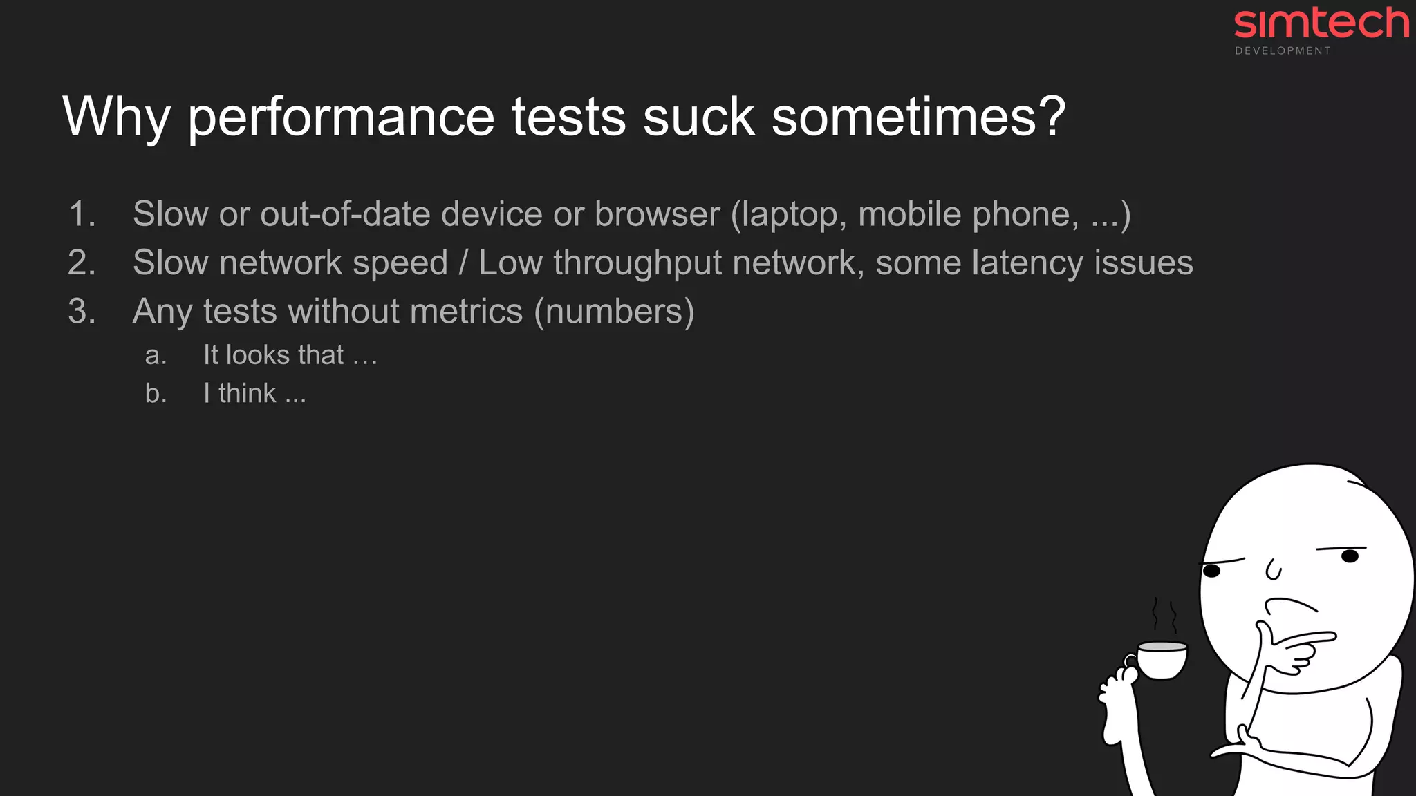 Why performance tests suck sometimes?
1. Slow or out-of-date device or browser (laptop, mobile phone, ...)
2. Slow network speed / Low throughput network, some latency issues
3. Any tests without metrics (numbers)
a. It looks that …
b. I think ...
 