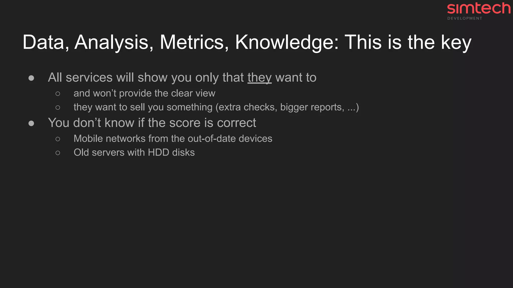 Data, Analysis, Metrics, Knowledge: This is the key
● All services will show you only that they want to
○ and won’t provide the clear view
○ they want to sell you something (extra checks, bigger reports, ...)
● You don’t know if the score is correct
○ Mobile networks from the out-of-date devices
○ Old servers with HDD disks
 