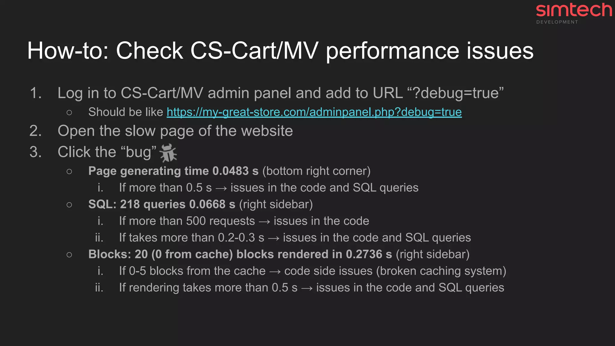 How-to: Check CS-Cart/MV performance issues
1. Log in to CS-Cart/MV admin panel and add to URL “?debug=true”
○ Should be like https://my-great-store.com/adminpanel.php?debug=true
2. Open the slow page of the website
3. Click the “bug”
○ Page generating time 0.0483 s (bottom right corner)
i. If more than 0.5 s → issues in the code and SQL queries
○ SQL: 218 queries 0.0668 s (right sidebar)
i. If more than 500 requests → issues in the code
ii. If takes more than 0.2-0.3 s → issues in the code and SQL queries
○ Blocks: 20 (0 from cache) blocks rendered in 0.2736 s (right sidebar)
i. If 0-5 blocks from the cache → code side issues (broken caching system)
ii. If rendering takes more than 0.5 s → issues in the code and SQL queries
 