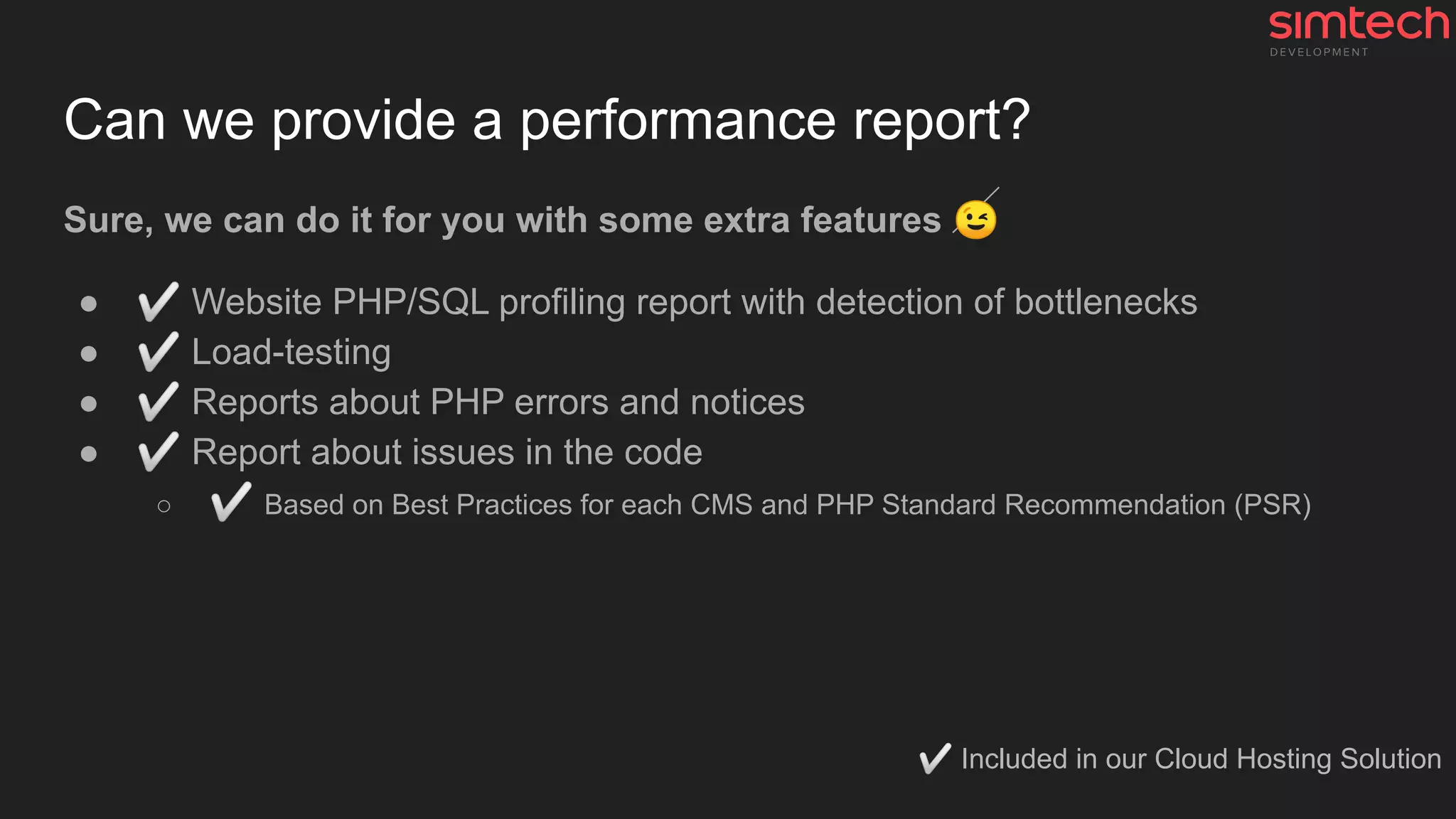 Can we provide a performance report?
Sure, we can do it for you with some extra features 😉
● ✅ Website PHP/SQL profiling report with detection of bottlenecks
● ✅ Load-testing
● ✅ Reports about PHP errors and notices
● ✅ Report about issues in the code
○ ✅ Based on Best Practices for each CMS and PHP Standard Recommendation (PSR)
✅ Included in our Cloud Hosting Solution
 